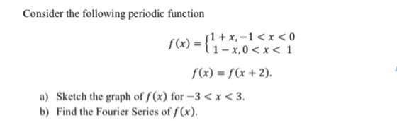 Consider the following periodic function
(1+x, -1 <x < 0
f(x) =
{1-x,0<x < 1
f(x) = f(x + 2).
a) Sketch the graph of f(x) for-3 <x < 3.
b) Find the Fourier Series of f (x).
