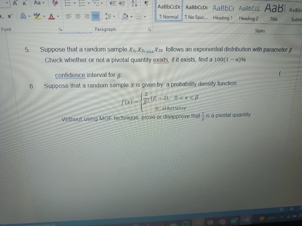 -A A
Font
Aa -
A-ay-A
5.
6.
EE
Paragraph
TOUTH AFRICA)
¶ AaBbCcDc AaBbCcDc AaBBC‹ AaBBCcc AaB AaBbo
T Normal 1 No Spac... Heading 1
Heading 2 Title
Subtit
G
Suppose that a random sample X₁, X2, ......
Check whether or not a pivotal quantity exixts, if it exists, find a 100(1 - α)%
X20 follows an exponential distribution with parameter ß
confidence interval for B.
Suppose that a random sample X is given by a probability density function
2), 0<x<B
z (B-2),
Styles
0, otherwise
Y
Without using MGF technique, prove or disapprove that is a pivotal quantity
23°C
19
157