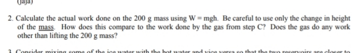 2. Calculate the actual work done on the 200 g mass using Ww = mgh. Be careful to use only the change in height
of the mass. How does this compare to the work done by the gas from step C? Does the gas do any work
other than lifting the 200 g mass?
Consider miving some of tbe ice water with the hot water and vice vers
that the two reservo
