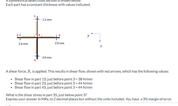 mmetri
Each part has a constant thickness with values indicated.
2.0 mm
1.5 mm
3.0 mm
2.0 mm
A shear force, S₂ is applied. This results in shear flow, shown with red arrows, which has the following values:
• Shear flow in part 13, just before point 3 - 38 N/mm
Shear flow in part 23, just before point 3 = 44 N/mm
Shear flow in part 43, just before point 3- 44 N/mm
What is the shear stress in part 35, just below point 3?
Express your answer in MPa, to 2 decimal places but without the units included. You have a 3% margin of error.