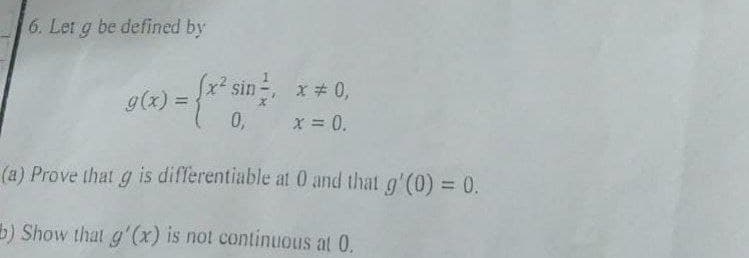 6. Let g be defined by
g(x) =
x) = {x² sin !!
x² sin ², x = 0,
0, x = 0.
(a) Prove that g is differentiable at 0 and that g'(0) = 0.
b) Show that g'(x) is not continuous at 0.