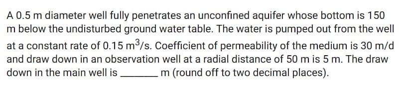 A 0.5 m diameter well fully penetrates an unconfined aquifer whose bottom is 150
m below the undisturbed ground water table. The water is pumped out from the well
at a constant rate of 0.15 m³/s. Coefficient of permeability of the medium is 30 m/d
and draw down in an observation well at a radial distance of 50 m is 5 m. The draw
down in the main well is
m (round off to two decimal places).