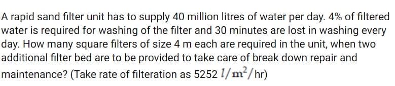 A rapid sand filter unit has to supply 40 million litres of water per day. 4% of filtered
water is required for washing of the filter and 30 minutes are lost in washing every
day. How many square filters of size 4 m each are required in the unit, when two
additional filter bed are to be provided to take care of break down repair and
maintenance? (Take rate of filteration as 5252 1/m²/hr)