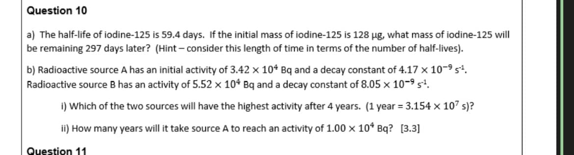 Question 10
a) The half-life of iodine-125 is 59.4 days. If the initial mass of iodine-125 is 128 ug, what mass of iodine-125 will
be remaining 297 days later? (Hint - consider this length of time in terms of the number of half-lives).
b) Radioactive source A has an initial activity of 3.42 x 10* Bq and a decay constant of 4.17 × 10-9 s.
Radioactive source B has an activity of 5.52 x 104 Bq and a decay constant of 8.05 x 10-9 s.
i) Which of the two sources will have the highest activity after 4 years. (1 year = 3.154 x 107 s)?
ii) How many years will it take source A to reach an activity of 1.00 x 10* Bq? [3.3]
Question 11
