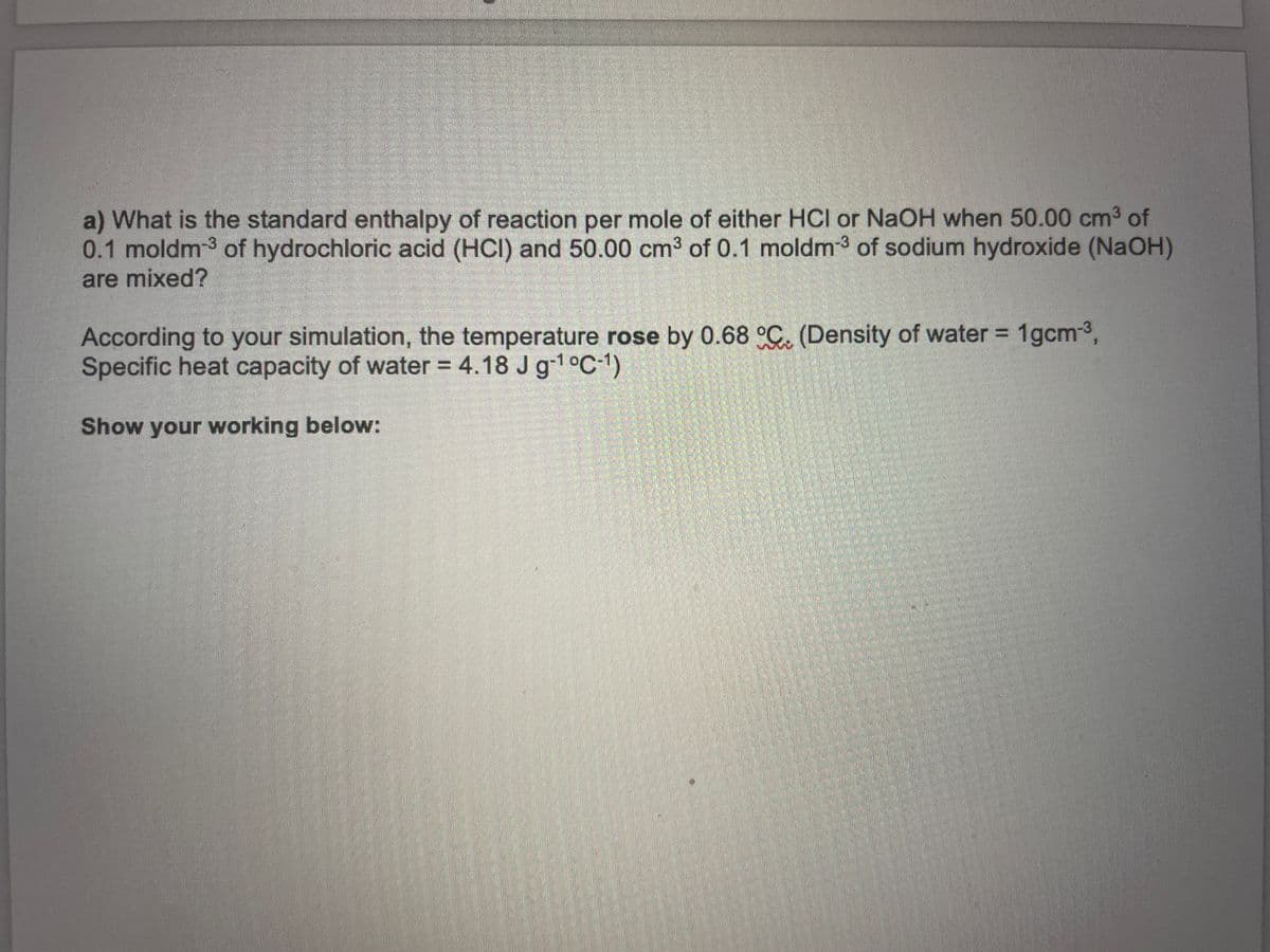 a) What is the standard enthalpy of reaction per mole of either HCI or NaOH when 50.00 cm3 of
0.1 moldm-3 of hydrochloric acid (HCI) and 50.00 cm³ of 0.1 moldm-3 of sodium hydroxide (NAOH)
are mixed?
According to your simulation, the temperature rose by 0.68 °C. (Density of water = 1gcm3,
Specific heat capacity of water = 4.18 J g1°C-1)
Show your working below:
