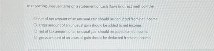 In reporting unusual items on a statement of cash flows (indirect method), the
O net of tax amount of an unusual gain should be deducted from net income.
O gross amount of an unusual gain should be added to net income.
Onet of tax amount of an unusual gain should be added to net income.
Ogross amount of an unusual gain should be deducted from net income.