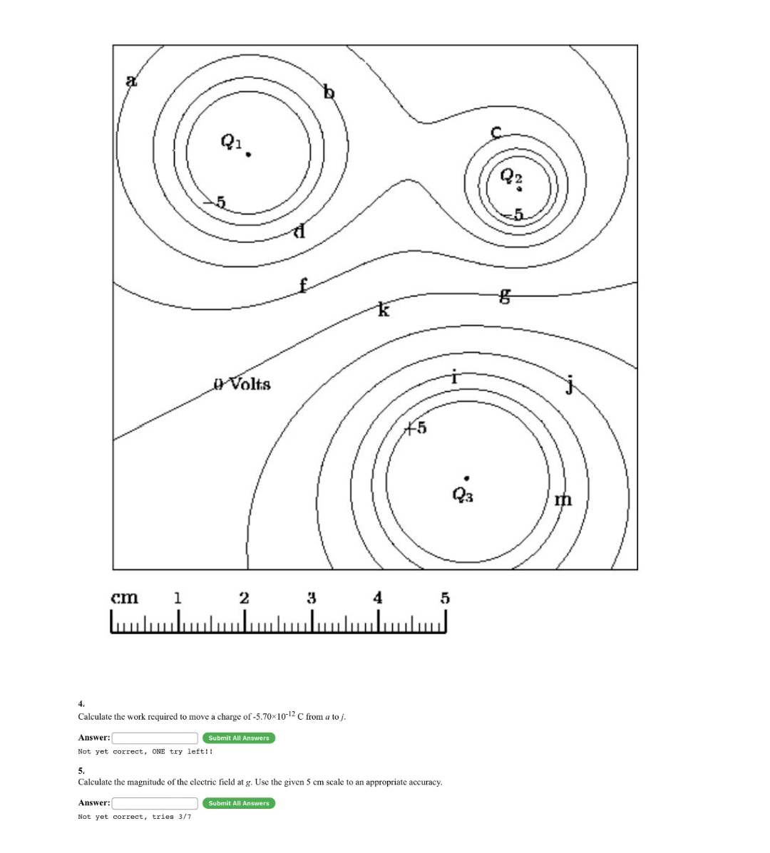 Q1.
Volts
X5
cm
1
3
4
4.
Calculate the work required to move a charge of -5.70x10-12 C from a to j.
Answer:
Submit All Answers
Not yet correct, ONE try left!!
5.
Calculate the magnitude of the electric field at g. Use the given 5 cm scale to an appropriate accuracy.
Answer:
Submit All Answers
Not yet correct, tries 3/7
