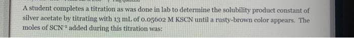 A student completes a titration as was done in lab to determine the solubility product constant of
silver acetate by titrating with 13 mL of 0.05602 M KSCN until a rusty-brown color appears. The
moles of SCN1 added during this titration was:
