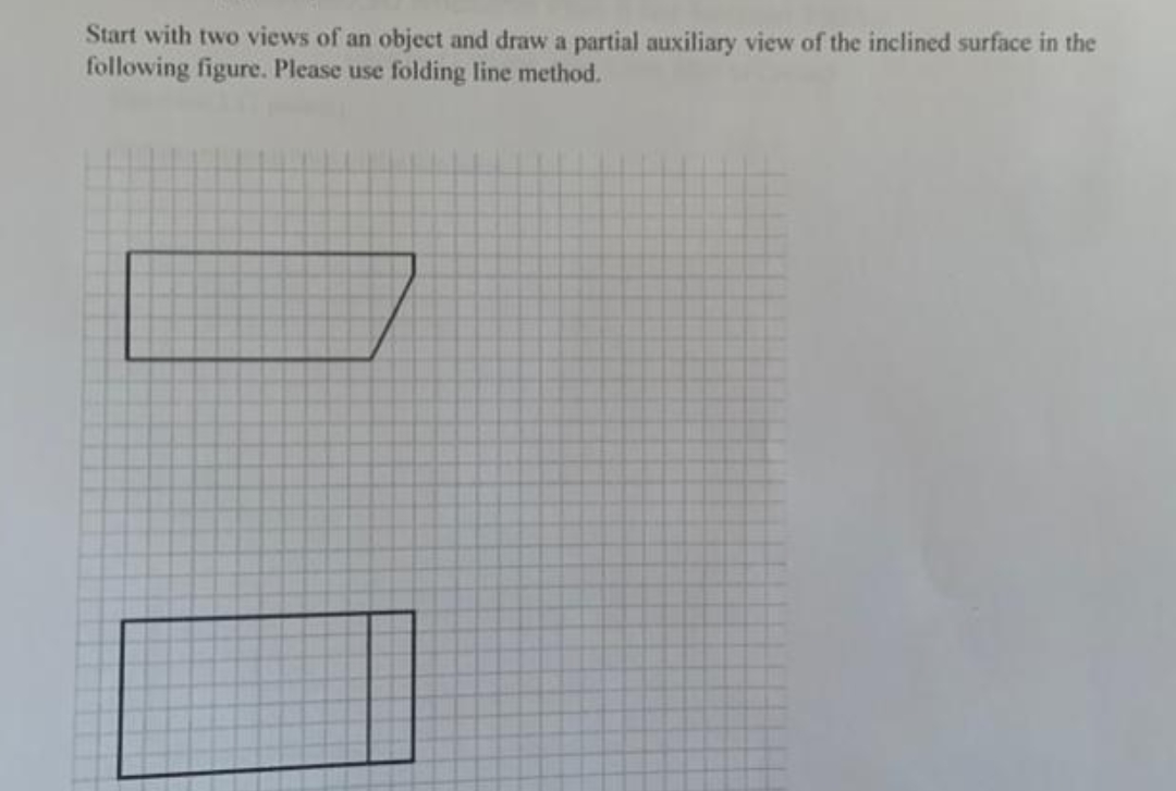 Start with two views of an object and draw a partial auxiliary view of the inclined surface in the
following figure. Please use folding line method.
