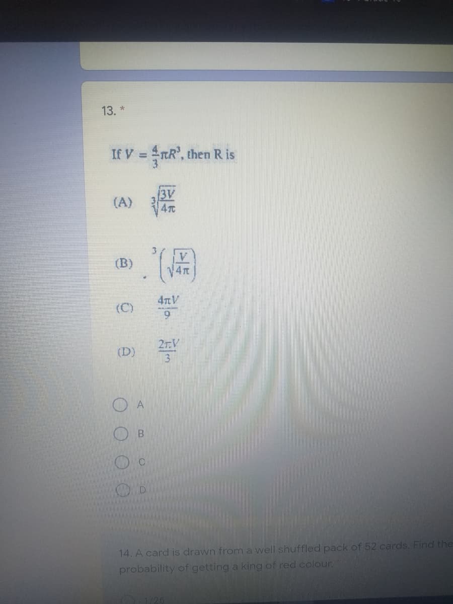 13 *
If V = RR', then Ris
13V
(A)
V.
(B)
4nV
(C)
6.
2r.V
(D)
3.
14. A card is drawn from a well shuffled pack of 52 cards. Find the
probability of getting a king of red colour.
