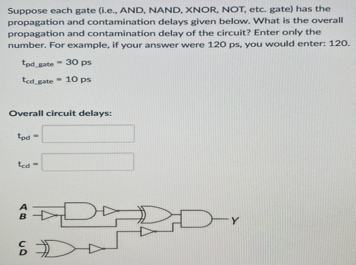 Suppose each gate (i.e., AND, NAND, XNOR, NOT, etc. gate) has the
propagation and contamination delays given below. What is the overall
propagation and contamination delay of the circuit? Enter only the
number. For example, if your answer were 120 ps, you would enter: 120.
tpd_gate
30 ps
%3D
tcd_gate = 10 ps
%3D
Overall circuit delays:
tpd
%3D
tcd
%3D
B
Y
