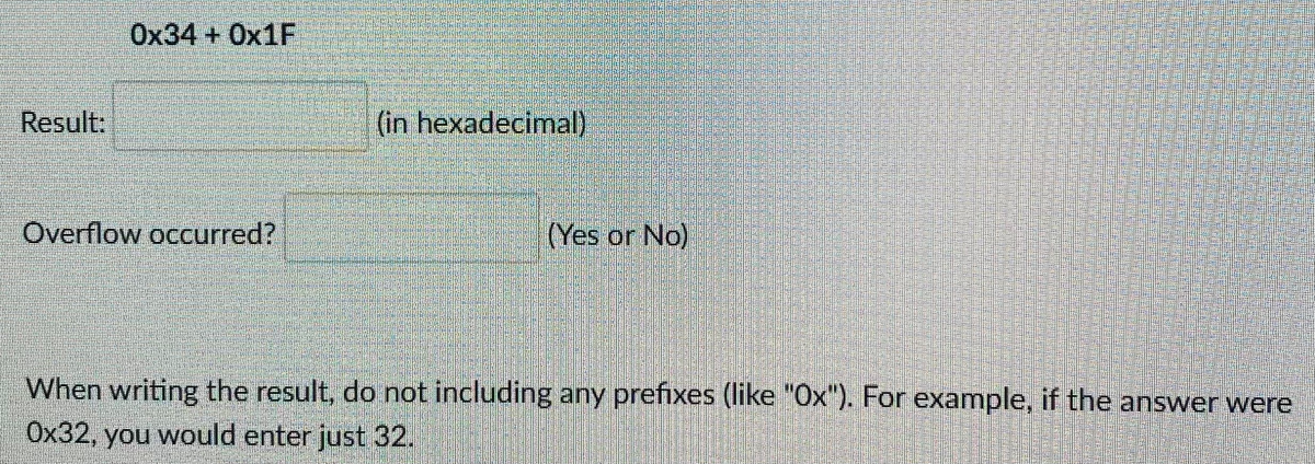 Ox34 + OX1F
Result.
(in hexadecimal)
Overflow occurred?
(Yes or No)
When writing the result, do not including any prefixes (like "Ox"). For example, if the answer were
Ox32, you would enter just 32.
