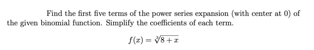 Find the first five terms of the power series expansion (with center at 0) of
the given binomial function. Simplify the coefficients of each term.
f (x) =
V8 + x
