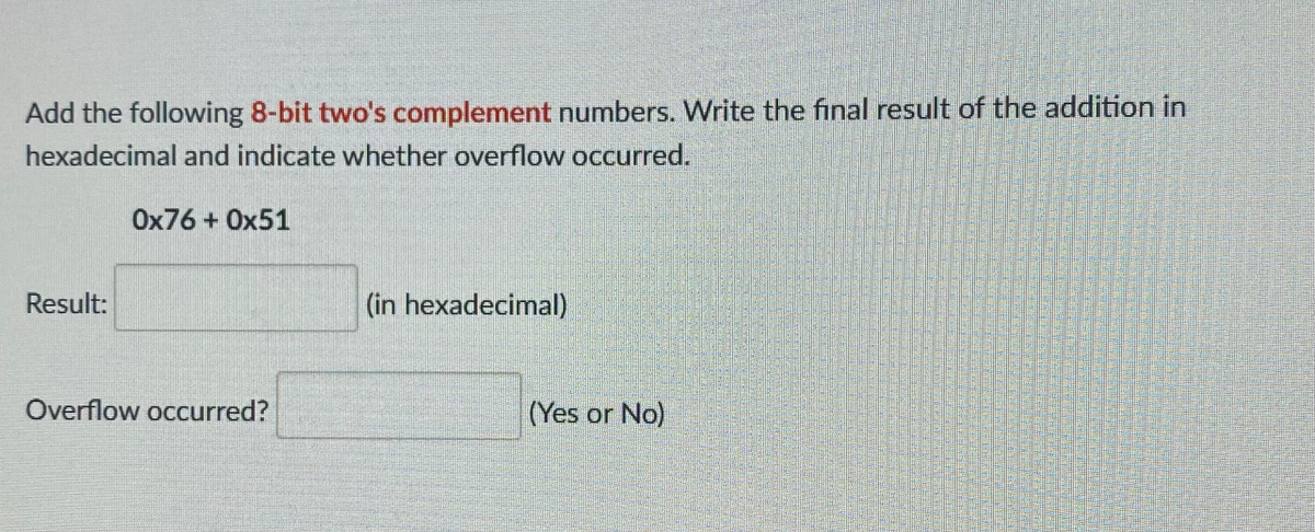 Add the following 8-bit two's complement numbers. Write the final result of the addition in
hexadecimal and indicate whether overflow occurred.
Ox76 + Ox51
Result:
(in hexadecimal)
Overflow occurred?
(Yes or No)
