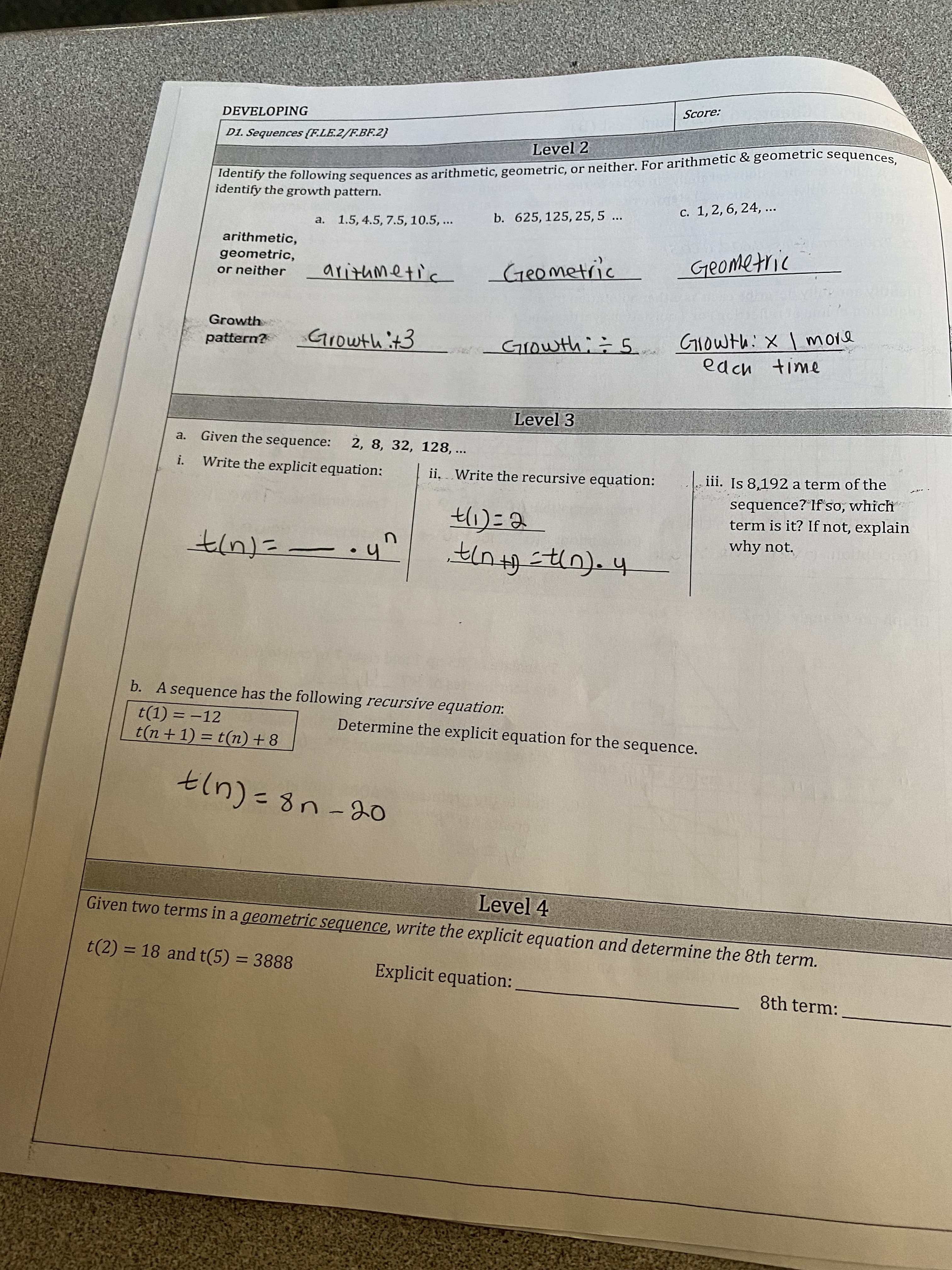 Identify the as or For & sequences,
Score:
DEVELOPING
D1. Sequences (F.LE.2/F.BF.2}
dendry the following sequences as arithmetic, geometric, or neither. For arithmetic & geometric sequences
identify the growth pattern.
Level 2
c. 1, 2, 6, 24, ...
a. 1.5, 4.5, 7.5, 10.5, ...
b. 625, 125, 25, 5
...
arithmetic,
geometric,
or neither
Geometric
aritumetic
Geometric
Growth
Growth it3
Growth;÷ 5
pattern?
edch time
Level 3
a.
Given the sequence:
2, 8, 32, 128,
...
i.
Write the explicit equation:
ii. Write the recursive equation:
iii. Is 8,192 a term of the
sequence? Ifso, which
term is it? If not, explain
why not.
h.- 午
b. A sequence has the following recursive equation:
t(1) = -12
t(n + 1) = t(n) + 8
Determine the explicit equation for the sequence.
%3D
Given two terms in a geometric sequence, write the explicit equation and determine the 8th term.
Level 4
t(2) = 18 and t(5) = 3888
%3D
Explicit equation:
8th term:
