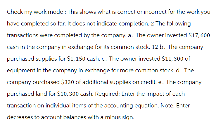 Check my work mode: This shows what is correct or incorrect for the work you
have completed so far. It does not indicate completion. 2 The following
transactions were completed by the company. a. The owner invested $17, 600
cash in the company in exchange for its common stock. 12 b. The company
purchased supplies for $1,150 cash. c. The owner invested $11, 300 of
equipment in the company in exchange for more common stock. d. The
company purchased $330 of additional supplies on credit. e. The company
purchased land for $10, 300 cash. Required: Enter the impact of each
transaction on individual items of the accounting equation. Note: Enter
decreases to account balances with a minus sign.