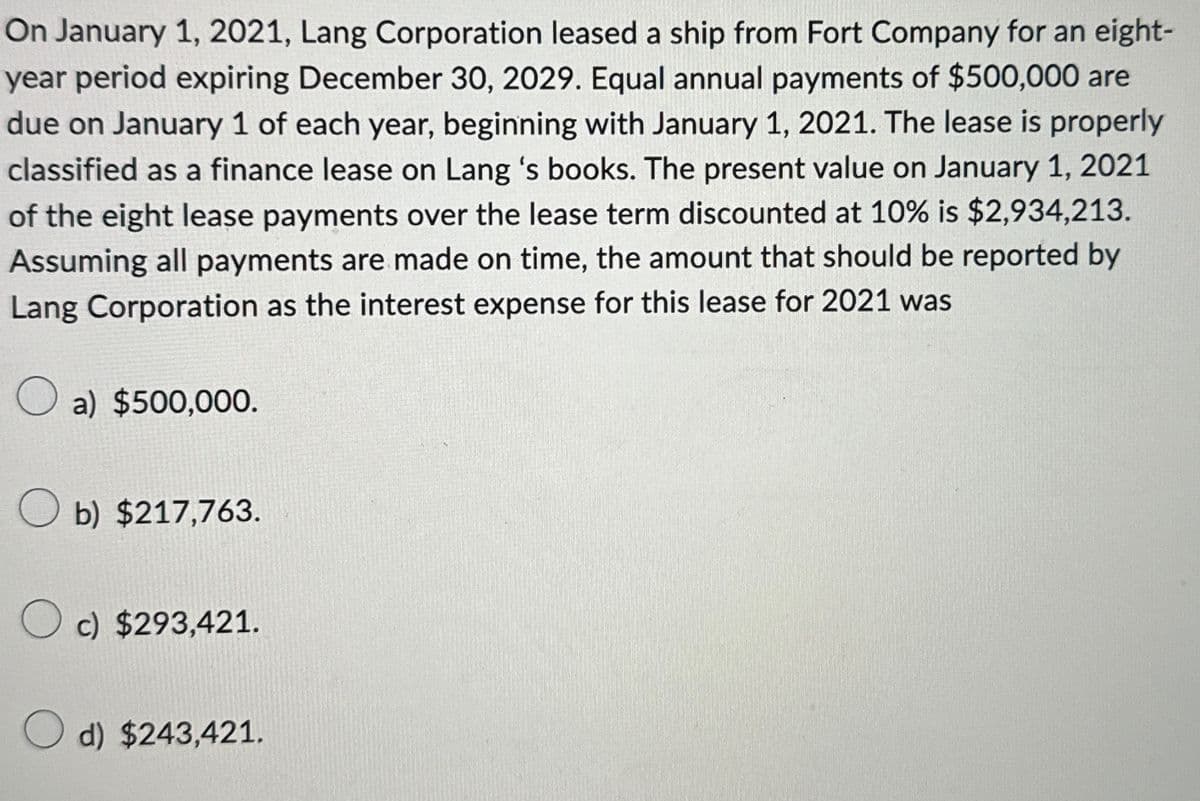 On January 1, 2021, Lang Corporation leased a ship from Fort Company for an eight-
year period expiring December 30, 2029. Equal annual payments of $500,000 are
due on January 1 of each year, beginning with January 1, 2021. The lease is properly
classified as a finance lease on Lang 's books. The present value on January 1, 2021
of the eight lease payments over the lease term discounted at 10% is $2,934,213.
Assuming all payments are made on time, the amount that should be reported by
Lang Corporation as the interest expense for this lease for 2021 was
О
a) $500,000.
b) $217,763.
c) $293,421.
d) $243,421.