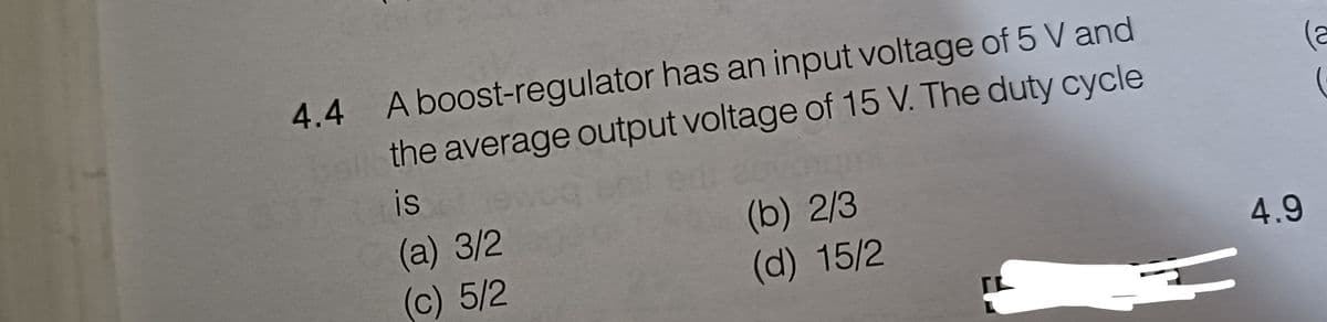 4.4 A boost-regulator has an input voltage of 5 V and
the average output voltage of 15 V. The duty cycle
is
(a) 3/2
(b) 2/3
(c) 5/2
(d) 15/2
4.9
(a
(