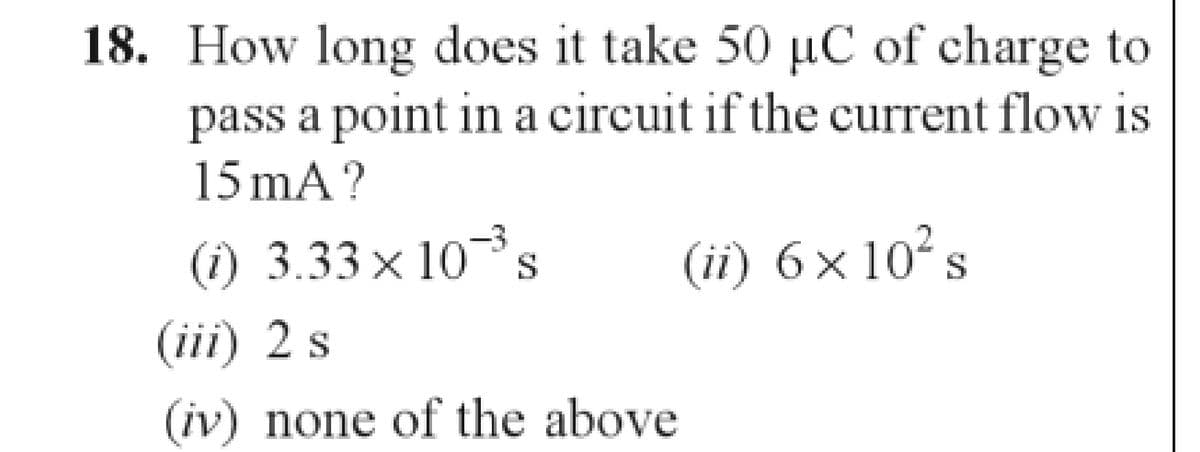 18. How long does it take 50 µC of charge to
pass a point in a circuit if the current flow is
15 mA?
(1) 3.33x10-³s S
(ii) 6 × 10² s
(iii) 2 s
(iv) none of the above