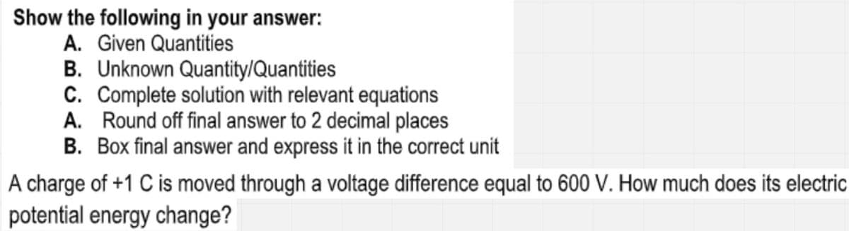 Show the following in your answer:
A. Given Quantities
B. Unknown Quantity/Quantities
C. Complete solution with relevant equations
A. Round off final answer to 2 decimal places
B. Box final answer and express it in the correct unit
A charge of +1 C is moved through a voltage difference equal to 600 V. How much does its electric
potential energy change?
