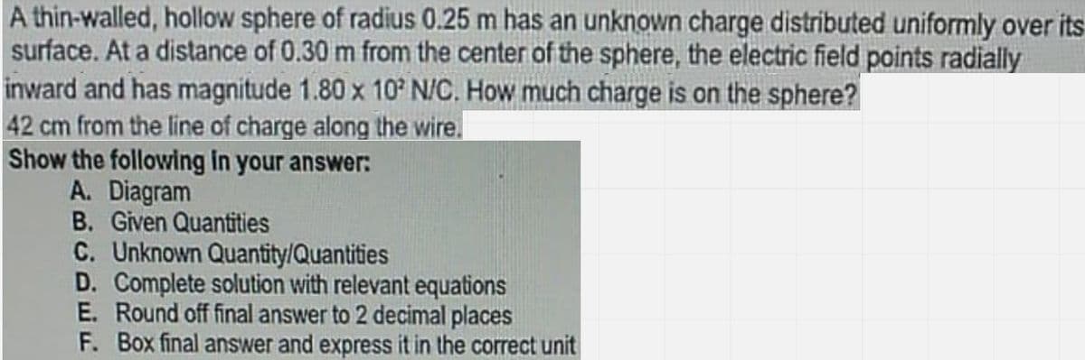 A thin-walled, hollow sphere of radius 0.25 m has an unknown charge distributed uniformly over its
surface. At a distance of 0.30 m from the center of the sphere, the electric field points radially
inward and has magnitude 1.80 x 10 N/C. How much charge is on the sphere?
42 cm from the line of charge along the wire.
Show the following in your answer:
A. Diagram
B. Given Quantities
C. Unknown Quantity/Quantities
D. Complete solution with relevant equations
E. Round off final answer to 2 decimal places
F. Box final answer and express it in the correct unit
