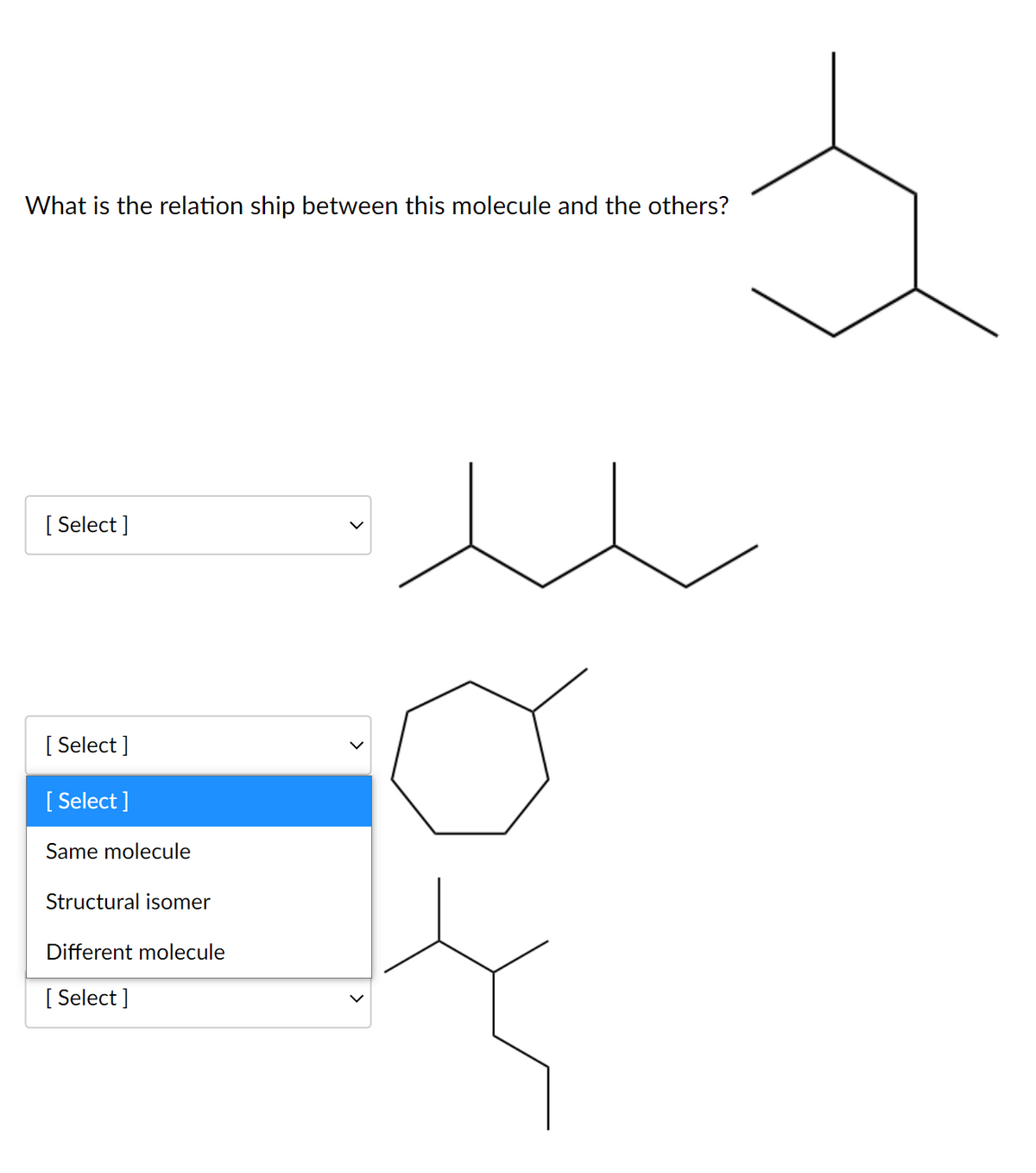 What is the relation ship between this molecule and the others?
[ Select ]
[ Select ]
[ Select ]
Same molecule
Structural isomer
Different molecule
[ Select ]
>
>
