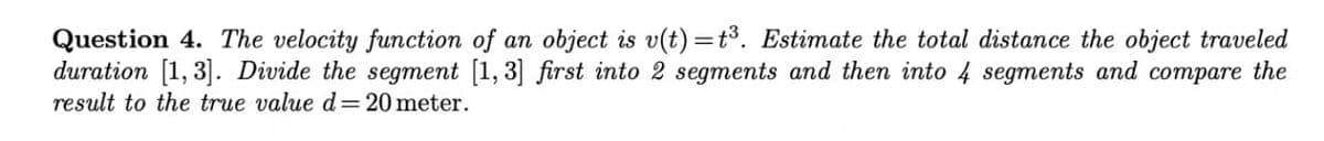 Question 4. The velocity function of an object is v(t)=t³. Estimate the total distance the object traveled
duration [1, 3]. Divide the segment [1, 3] first into 2 segments and then into 4 segments and compare the
result to the true value d= 20 meter.
