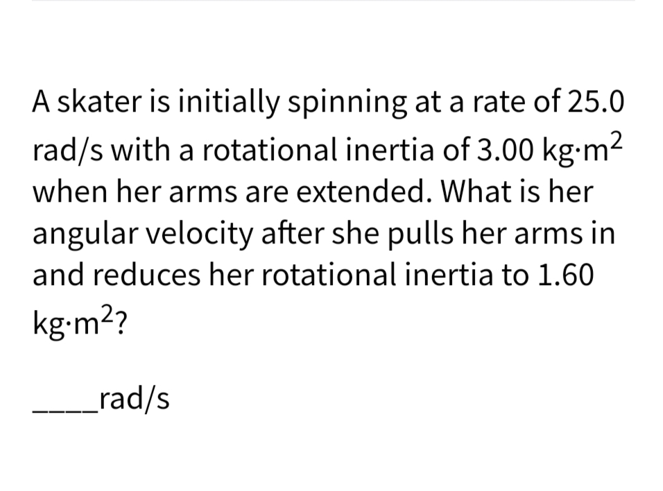 A skater is initially spinning at a rate of 25.0
rad/s with a rotational inertia of 3.00 kg-m2
when her arms are extended. What is her
angular velocity after she pulls her arms in
and reduces her rotational inertia to 1.60
kg•m2?
_rad/s
