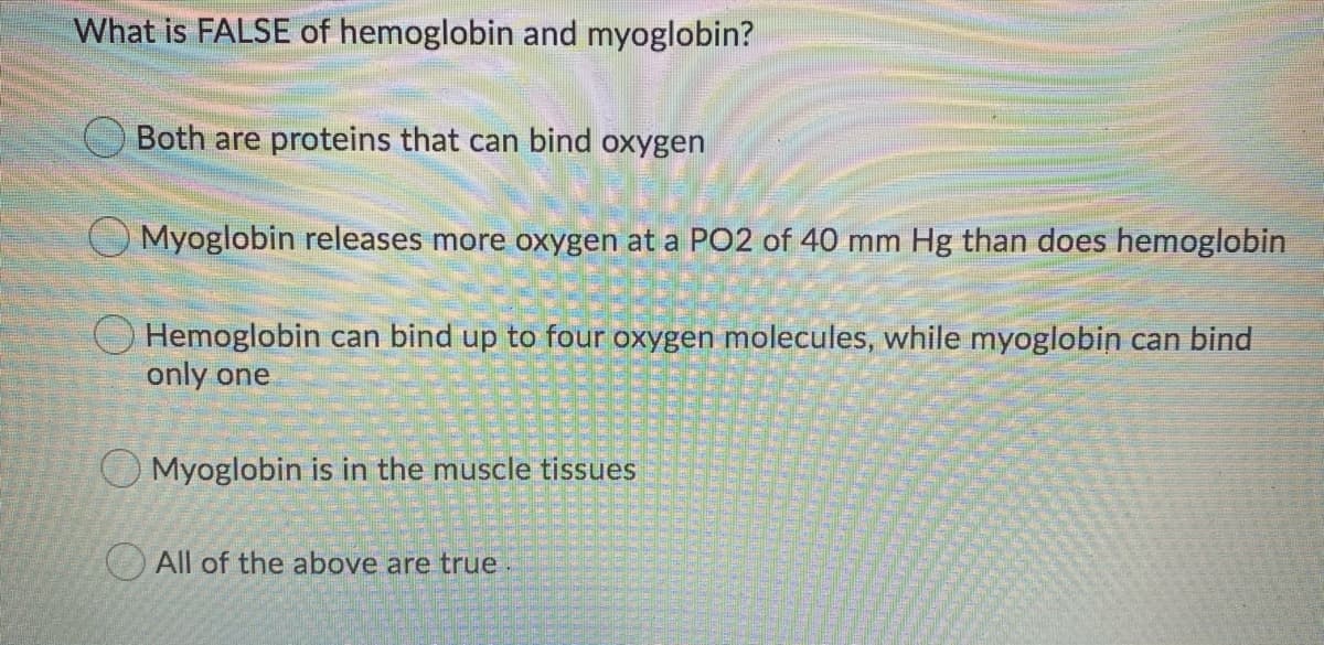 What is FALSE of hemoglobin and myoglobin?
O Both are proteins that can bind oxygen
O Myoglobin releases more oxygen at a PO2 of 40 mm Hg than does hemoglobin
Hemoglobin can bind up to four oxygen molecules, while myoglobin can bind
only one
O Myoglobin is in the muscle tissues
O All of the above are true
