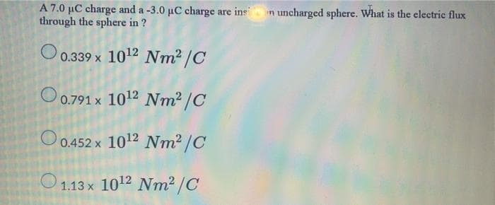 A 7.0 µC charge and a -3.0 uC charge are ins
through the sphere in ?
in uncharged sphere. What is the clectric flux
O0.339 x 1012 Nm2 /C
O0.791 x 1012 Nm² /C
O 0.452 x 1012 Nm2 /C
O 1.13 x 1012 Nm² /C
