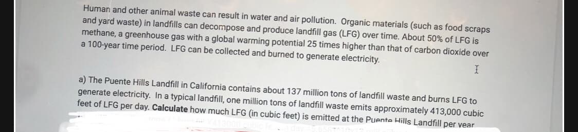 Human and other animal waste can result in water and air pollution. Organic materials (such as food scraps
and yard waste) in landfills can decompose and produce landfill gas (LFG) over time. About 50% of LFG is
methane, a greenhouse gas with a global warming potential 25 times higher than that of carbon dioxide over
a 100-year time period. LFG can be collected and burned to generate electricity.
a) The Puente Hills Landfill in California contains about 137 million tons of landfill waste and burns LFG to
generate electricity. In a typical landfill, one million tons of landfill waste emits approximately 413,000 cubic
feet of LFG per day. Calculate how much LFG (in cubic feet) is emitted at the Puente Hills Landfill per vear
