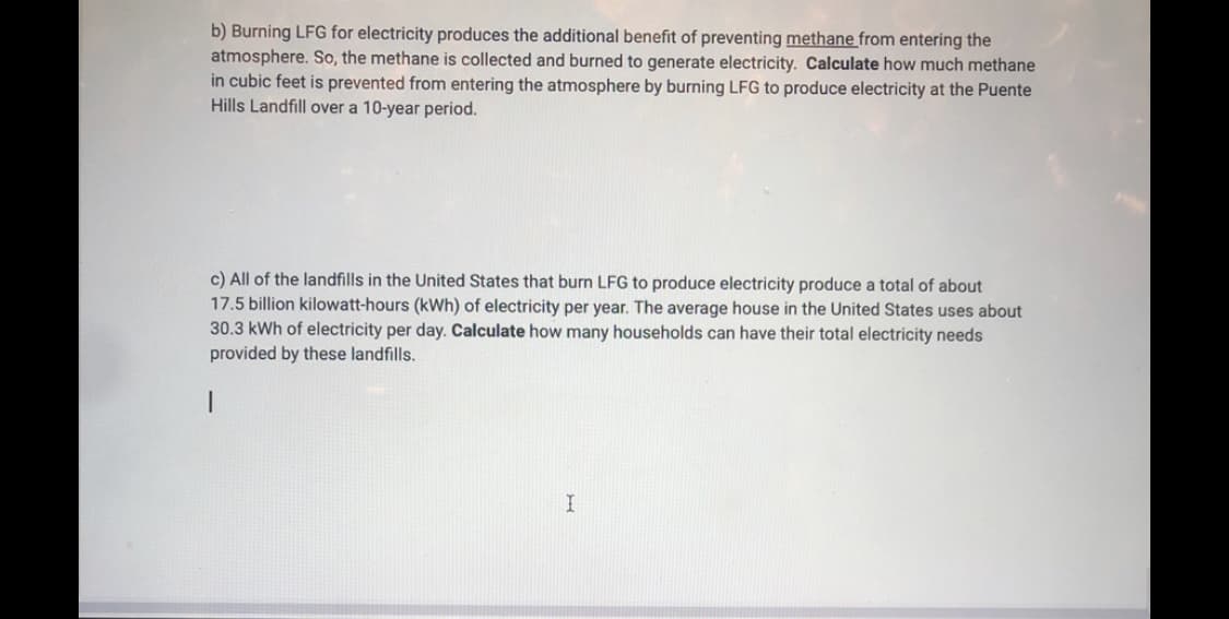 b) Burning LFG for electricity produces the additional benefit of preventing methane from entering the
atmosphere. So, the methane is collected and burned to generate electricity. Calculate how much methane
in cubic feet is prevented from entering the atmosphere by burning LFG to produce electricity at the Puente
Hills Landfill over a 10-year period.
c) All of the landfills in the United States that burn LFG to produce electricity produce a total of about
17.5 billion kilowatt-hours (kWh) of electricity per year. The average house in the United States uses about
30.3 kWh of electricity per day. Calculate how many households can have their total electricity needs
provided by these landfills.
