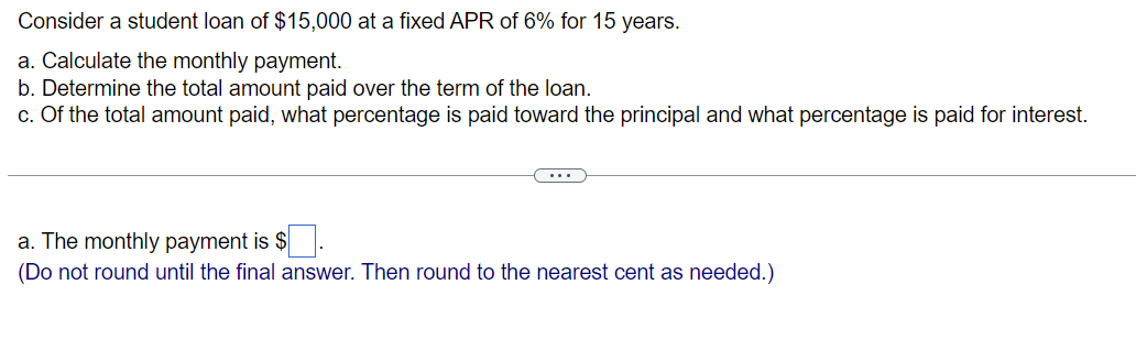 6% for 15 years.
Consider a student loan of $15,000 at a fixed APR
a. Calculate the monthly payment.
b. Determine the total amount paid over the term of the loan.
c. Of the total amount paid, what percentage is paid toward the principal and what percentage is paid for interest.
a. The monthly payment is $
(Do not round until the final answer. Then round to the nearest cent as needed.)