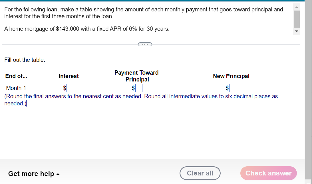 For the following loan, make a table showing the amount of each monthly payment that goes toward principal and
interest for the first three months of the loan.
A home mortgage of $143,000 with a fixed APR of 6% for 30 years.
Fill out the table.
End of...
New Principal
$
Month 1
$
(Round the final answers to the nearest cent as needed. Round all intermediate values to six decimal places as
needed.)
Get more help
Payment Toward
Principal
Interest
Clear all
Check answer