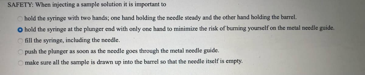 SAFETY: When injecting a sample solution it is important to
hold the syringe with two hands; one hand holding the needle steady and the other hand holding the barrel.
O hold the syringe at the plunger end with only one hand to minimize the risk of burning yourself on the metal needle guide.
O fill the syringe, including the needle.
O push the plunger as soon as the needle goes through the metal needle guide.
make sure all the sample is drawn up into the barrel so that the needle itself is empty.
