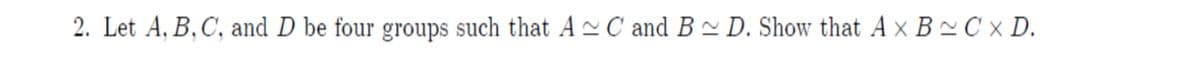 2. Let A, B,C, and D be four groups such that A C and B~ D. Show that A x B~ C × D.
