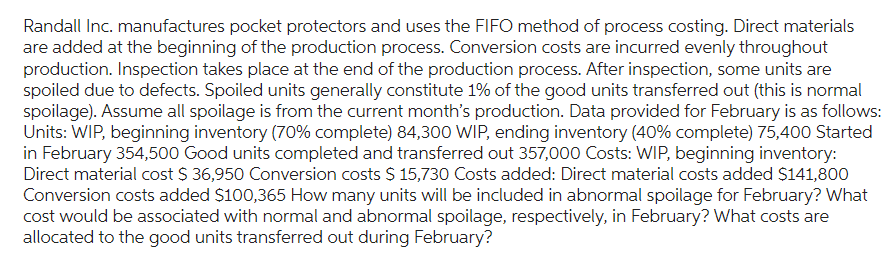 Randall Inc. manufactures pocket protectors and uses the FIFO method of process costing. Direct materials
are added at the beginning of the production process. Conversion costs are incurred evenly throughout
production. Inspection takes place at the end of the production process. After inspection, some units are
spoiled due to defects. Spoiled units generally constitute 1% of the good units transferred out (this is normal
spoilage). Assume all spoilage is from the current month's production. Data provided for February is as follows:
Units: WIP, beginning inventory (70% complete) 84,300 WIP, ending inventory (40% complete) 75,400 Started
in February 354,500 Good units completed and transferred out 357,000 Costs: WIP, beginning inventory:
Direct material cost $ 36,950 Conversion costs $ 15,730 Costs added: Direct material costs added $141,800
Conversion costs added $100,365 How many units will be included in abnormal spoilage for February? What
cost would be associated with normal and abnormal spoilage, respectively, in February? What costs are
allocated to the good units transferred out during February?