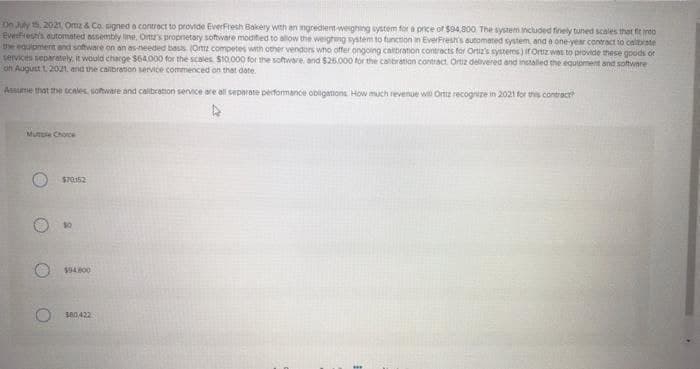On July 15, 2021, Omz & Co. signed a contract to provide EverFresh Bakery with an ingredient-weighing system for a price of $94,800 The system included finely tuned scales that fit into
EverFresh's automated assembly line, Ott's proprietary software modified to allow the weighing system to function in EverFresh's automated system, and a one-year contract to calibrate
the equipment and software on an as-needed basis. (Ortiz competes with other vendors who offer ongoing calibration contracts for Ortiz's systems) if Ortiz was to provide these goods or
services separately, it would charge $64,000 for the scales. $10.000 for the software and $25,000 for the calibration contract. Ortiz delivered and installed the equipment and software
on August 1, 2021, and the calibration service commenced on that date.
Assume that the scales, software and calibration service are all separate performance obligations How much revenue wil Ortiz recognize in 2021 for this contract?
D
Muttle Choice
$70152
$94.800
380,422