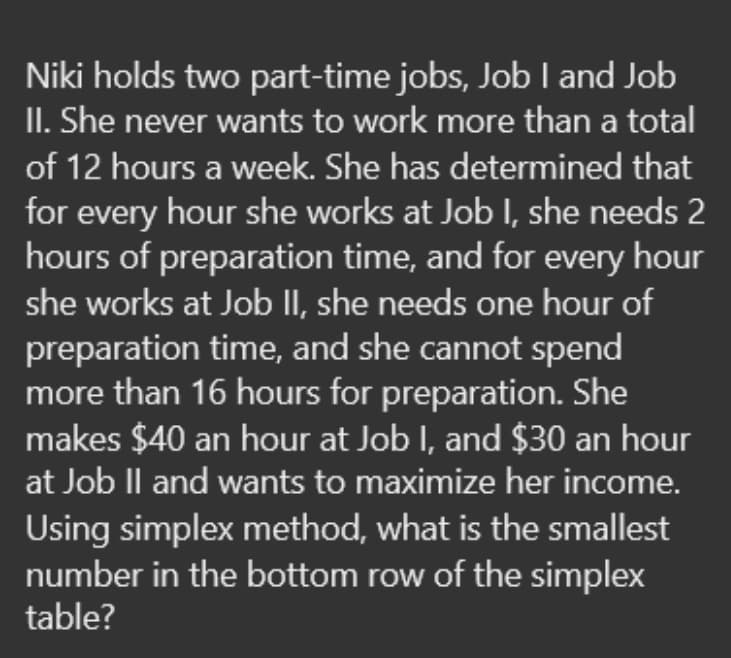 Niki holds two part-time jobs, Job I and Job
II. She never wants to work more than a total
of 12 hours a week. She has determined that
for every hour she works at Job I, she needs 2
hours of preparation time, and for every hour
she works at Job II, she needs one hour of
preparation time, and she cannot spend
more than 16 hours for preparation. She
makes $40 an hour at Job I, and $30 an hour
at Job Il and wants to maximize her income.
Using simplex method, what is the smallest
number in the bottom row of the simplex
table?
