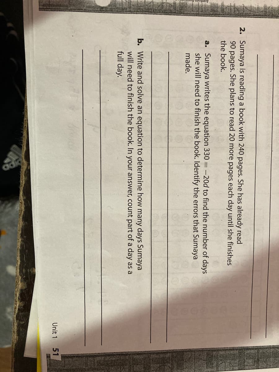 2. Sumaya is reading a book with 240 pages. She has already read
90 pages. She plans to read 20 more pages each day until she finishes
the book.
a. Sumaya writes the equation 330 = -20d to find the number of days
she will need to finish the book. Identify the errors that Sumaya
made.
b. Write and solve an equation to determine how many days Sumaya
will need to finish the book. In your answer, count part of a day as a
full day.
Unit 1
51
