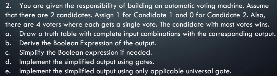 2. You are given the responsibility of building an automatic voting machine. Assume
that there are 2 candidates. Assign 1 for Candidate 1 and 0 for Candidate 2. Also,
there are 4 voters where each gets a single vote. The candidate with most votes wins.
Draw a truth table with complete input combinations with the corresponding output.
b. Derive the Boolean Expression of the output.
а.
Simplify the Boolean expression if needed.
с.
d. Implement the simplified output using gates.
Implement the simplified output using only applicable universal gate.
e.
