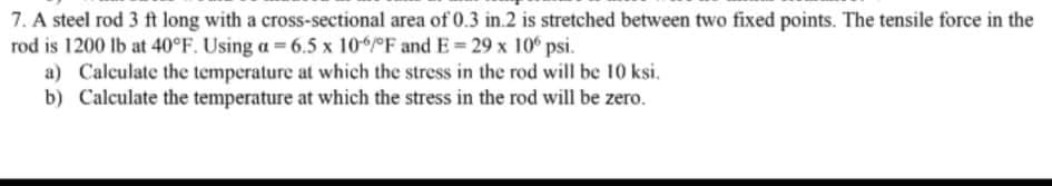 7. A steel rod 3 ft long with a cross-sectional area of 0.3 in.2 is stretched between two fixed points. The tensile force in the
rod is 1200 lb at 40°F. Using a = 6.5 x 10°F andE=29 x 10° psi.
a) Calculate the temperature at which the stress in the rod will be 10 ksi.
b) Calculate the temperature at which the stress in the rod will be zero.
