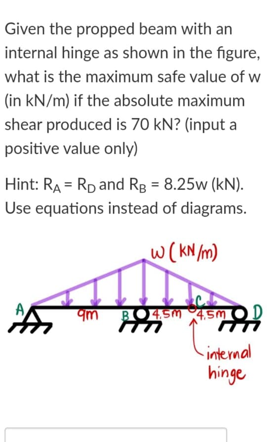 Given the propped beam with an
internal hinge as shown in the figure,
what is the maximum safe value of w
(in kN/m) if the absolute maximum
shear produced is 70 kN? (input a
positive value only)
Hint: RA = RD and Rg = 8.25w (kN).
%3D
Use equations instead of diagrams.
w(KN /m)
A
qm
BO4SM 4,5M OD
internal
hinge
