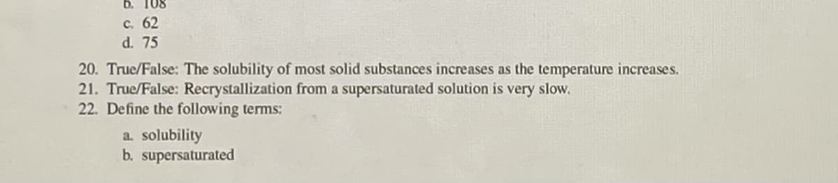 6. 108
с. 62
d. 75
20. True/False: The solubility of most solid substances increases as the temperature increases.
21. True/False: Recrystallization from a supersaturated solution is very slow.
22. Define the following terms:
a. solubility
b. supersaturated
