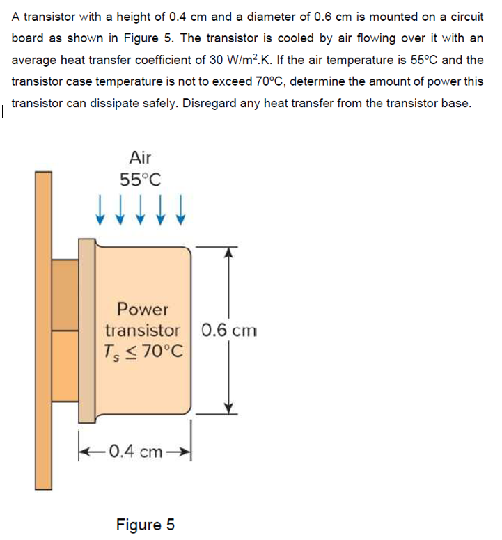 A transistor with a height of 0.4 cm and a diameter of 0.6 cm is mounted on a circuit
board as shown in Figure 5. The transistor is cooled by air flowing over it with an
average heat transfer coefficient of 30 W/m?.K. If the air temperature is 55°C and the
transistor case temperature is not to exceed 70°C, determine the amount of power this
transistor can dissipate safely. Disregard any heat transfer from the transistor base.
Air
55°C
Power
transistor O.6 cm
TS70°C
0.4 cm
Figure 5
