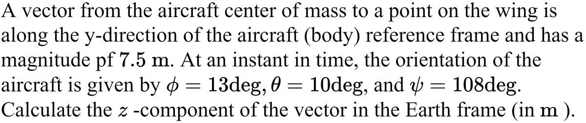 A vector from the aircraft center of mass to a point on the wing is
along the y-direction of the aircraft (body) reference frame and has a
magnitude pf 7.5 m. At an instant in time, the orientation of the
aircraft is given by ø = 13deg, 0 =
Calculate the z -component of the vector in the Earth frame (in m ).
10deg, and = 108deg.
