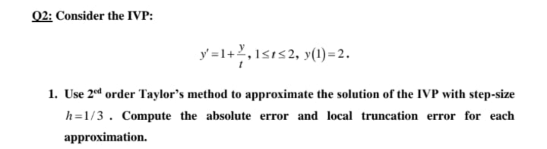 02: Consider the IVP:
y =1+2,1s1s2, y(1) = 2.
1. Use 2ed order Taylor's method to approximate the solution of the IVP with step-size
h=1/3. Compute the absolute error and local truncation error for each
approximation.
