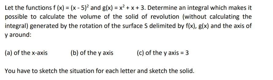 Let the functions f (x) = (x - 5)? and g(x) = x² + x + 3. Determine an integral which makes it
possible to calculate the volume of the solid of revolution (without calculating the
integral) generated by the rotation of the surface S delimited by f(x), g(x) and the axis of
y around:
(a) of the x-axis
(b) of the y axis
(c) of the y axis = 3
You have to sketch the situation for each letter and sketch the solid.
