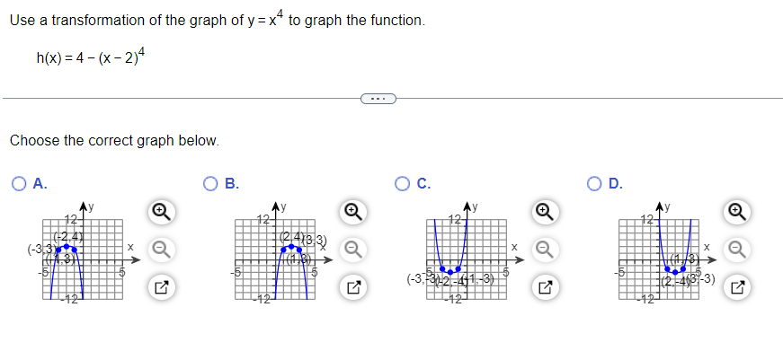 Use a transformation of the graph of y=x* to graph the function.
h(x)=4-(x-2)4
Choose the correct graph below.
O A.
(-33)
B.
6
12
(2/4183)
TACH 18D
O C.
(-3,3)-2-441-3)
D.
-12-
(2-4(3-3)
Q
N