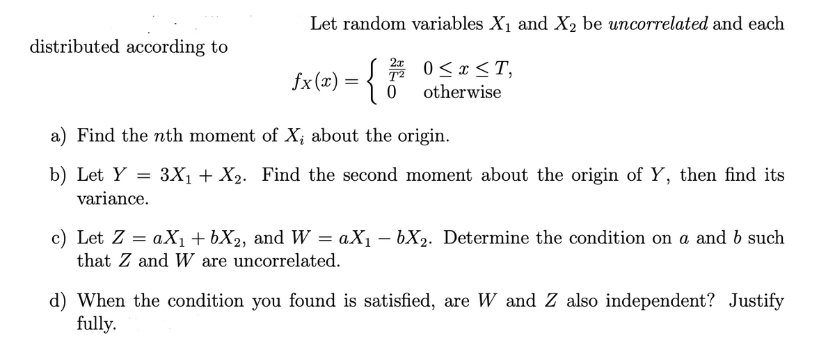 ### Problem Set on Random Variables

Let random variables \(X_1\) and \(X_2\) be uncorrelated and each distributed according to:

\[
f_X(x) = 
\begin{cases} 
\frac{2x}{T^2} & 0 \leq x \leq T, \\
0 & \text{otherwise}
\end{cases}
\]

**Questions:**

a) **Find the nth moment of \(X_i\) about the origin.**

b) **Let \(Y = 3X_1 + X_2\). Find the second moment about the origin of \(Y\), then find its variance.**

c) **Let \(Z = aX_1 + bX_2\), and \(W = aX_1 - bX_2\). Determine the condition on \(a\) and \(b\) such that \(Z\) and \(W\) are uncorrelated.**

d) **When the condition you found is satisfied, are \(W\) and \(Z\) also independent? Justify fully.**